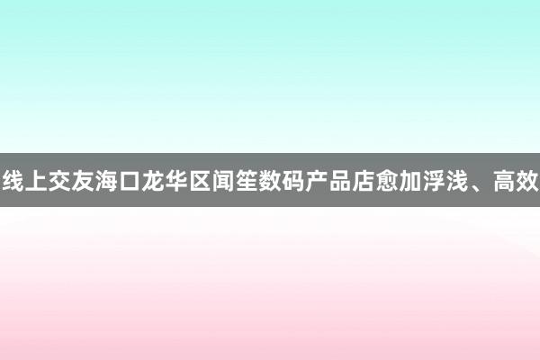 线上交友海口龙华区闻笙数码产品店愈加浮浅、高效